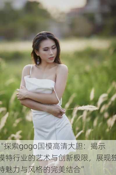 “探索gogo国模高清大胆:揭示模特行业的艺术与创新极限,展现独特魅力与风格的完美结合”