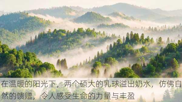 在温暖的阳光下,两个硕大的乳球溢出奶水,仿佛自然的馈赠,令人感受生命的力量与丰盈