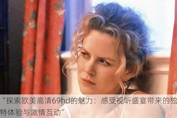 “探索欧美高清69hd的魅力:感受视听盛宴带来的独特体验与激情互动”