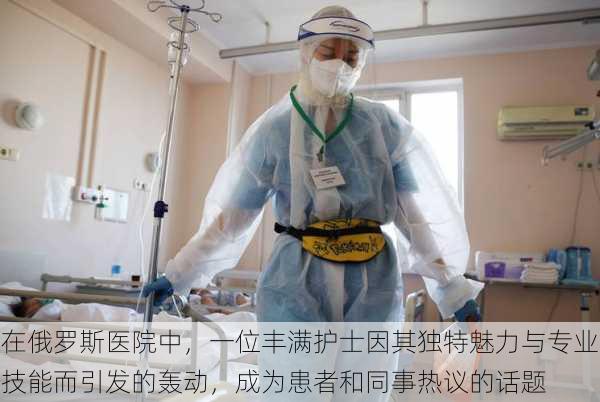 在俄罗斯医院中,一位丰满护士因其独特魅力与专业技能而引发的轰动,成为患者和同事热议的话题