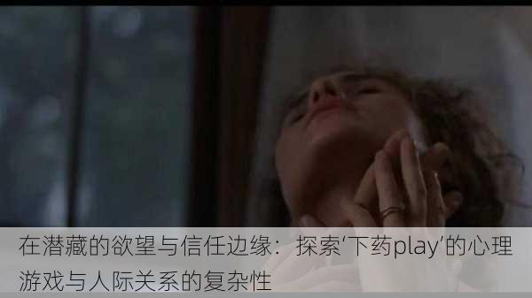 在潜藏的欲望与信任边缘:探索‘下药play’的心理游戏与人际关系的复杂性