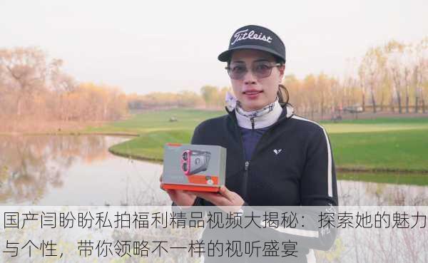 国产闫盼盼私拍福利精品视频大揭秘:探索她的魅力与个性,带你领略不一样的视听盛宴