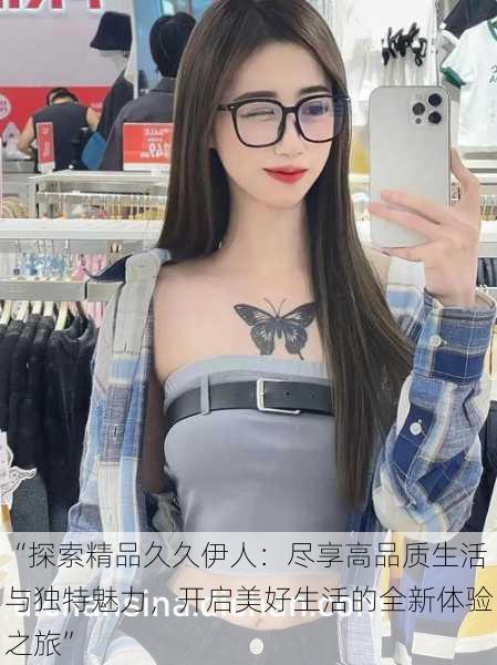 “探索精品久久伊人:尽享高品质生活与独特魅力,开启美好生活的全新体验之旅”