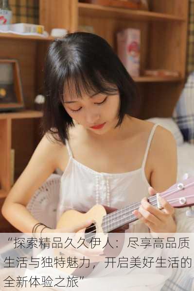 “探索精品久久伊人:尽享高品质生活与独特魅力,开启美好生活的全新体验之旅”