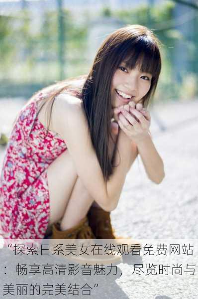 “探索日系美女在线观看免费网站:畅享高清影音魅力,尽览时尚与美丽的完美结合”