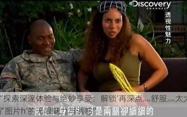 “探索深邃体验与绝妙享受:解锁‘再深点灬舒服灬太大了图片h’的无限魅力与诱惑”