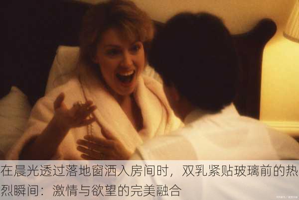 在晨光透过落地窗洒入房间时,双乳紧贴玻璃前的热烈瞬间:激情与欲望的完美融合