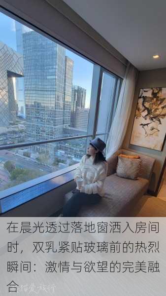 在晨光透过落地窗洒入房间时,双乳紧贴玻璃前的热烈瞬间:激情与欲望的完美融合