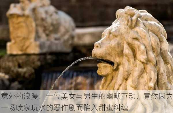 意外的浪漫:一位美女与男生的幽默互动,竟然因为一场喷泉玩水的恶作剧而陷入甜蜜纠缠