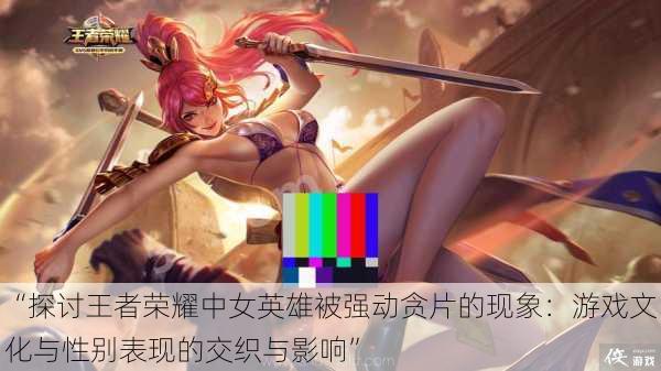 “探讨王者荣耀中女英雄被强动贪片的现象:游戏文化与性别表现的交织与影响”