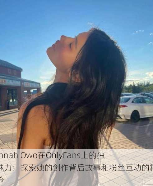 Hannah Owo在OnlyFans上的独特魅力:探索她的创作背后故事和粉丝互动的精彩体验