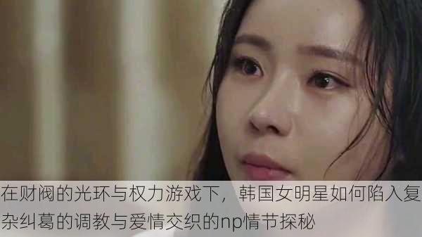 在财阀的光环与权力游戏下,韩国女明星如何陷入复杂纠葛的调教与爱情交织的np情节探秘
