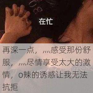 再深一点,灬感受那份舒服,灬尽情享受太大的激情,o辣的诱惑让我无法抗拒