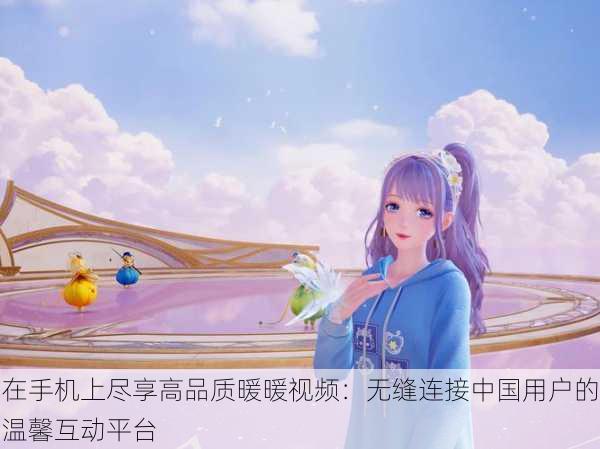 在手机上尽享高品质暖暖视频:无缝连接中国用户的温馨互动平台