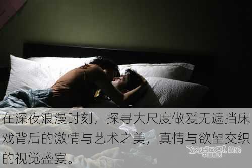 在深夜浪漫时刻,探寻大尺度做爰无遮挡床戏背后的激情与艺术之美,真情与欲望交织的视觉盛宴。