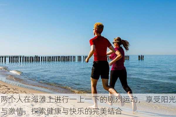 两个人在海滩上进行一上一下的剧烈运动,享受阳光与激情,探索健康与快乐的完美结合