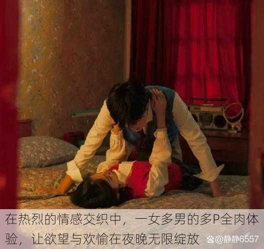 在热烈的情感交织中,一女多男的多P全肉体验,让欲望与欢愉在夜晚无限绽放