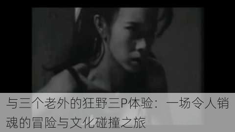 与三个老外的狂野三P体验:一场令人销魂的冒险与文化碰撞之旅