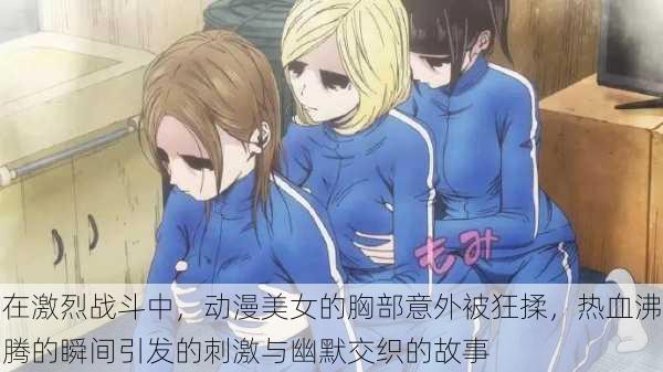 在激烈战斗中,动漫美女的胸部意外被狂揉,热血沸腾的瞬间引发的刺激与幽默交织的故事