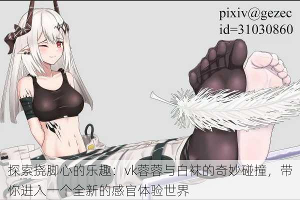 探索挠脚心的乐趣:vk蓉蓉与白袜的奇妙碰撞,带你进入一个全新的感官体验世界
