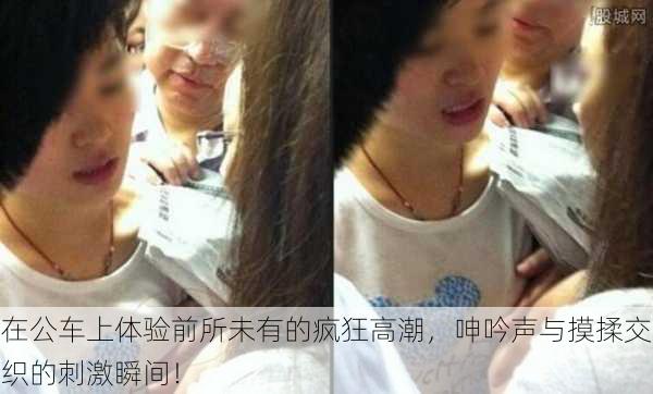 在公车上体验前所未有的疯狂高潮,呻吟声与摸揉交织的刺激瞬间!