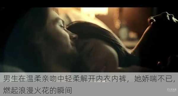 男生在温柔亲吻中轻柔解开内衣内裤,她娇喘不已,燃起浪漫火花的瞬间