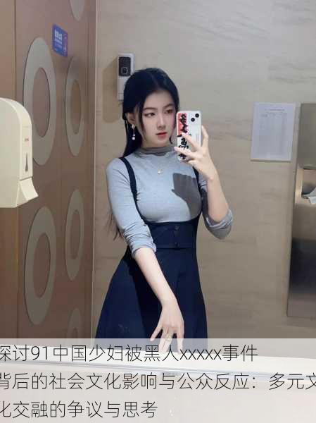 探讨91中国少妇被黑人xxxxx事件背后的社会文化影响与公众反应:多元文化交融的争议与思考
