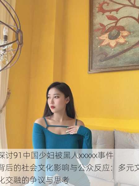 探讨91中国少妇被黑人xxxxx事件背后的社会文化影响与公众反应:多元文化交融的争议与思考