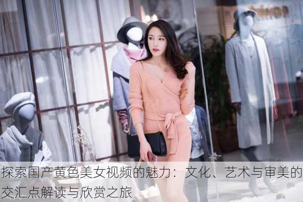 探索国产黄色美女视频的魅力:文化、艺术与审美的交汇点解读与欣赏之旅