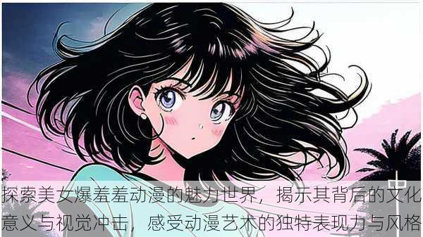 探索美女爆羞羞动漫的魅力世界,揭示其背后的文化意义与视觉冲击,感受动漫艺术的独特表现力与风格