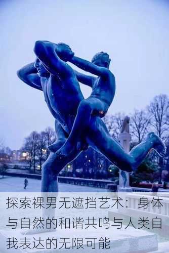 探索裸男无遮挡艺术:身体与自然的和谐共鸣与人类自我表达的无限可能